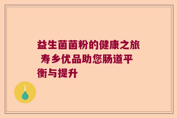 益生菌菌粉的健康之旅 寿乡优品助您肠道平衡与提升