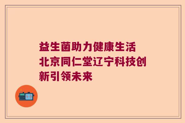 益生菌助力健康生活 北京同仁堂辽宁科技创新引领未来