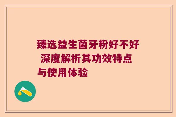臻选益生菌牙粉好不好 深度解析其功效特点与使用体验 臻选益生菌牙粉好不好 深度解析其功效特点与使用体验