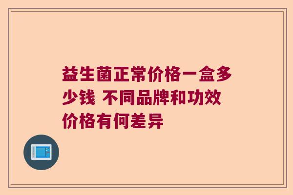 益生菌正常价格一盒多少钱 不同品牌和功效价格有何差异 益生菌正常价格一盒多少钱 不同品牌和功效价格有何差异