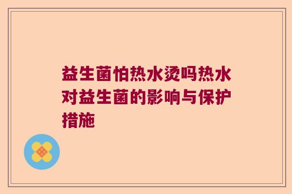 益生菌怕热水烫吗热水对益生菌的影响与保护措施