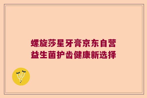 螺旋莎星牙膏京东自营益生菌护齿健康新选择 螺旋莎星牙膏京东自营益生菌护齿健康新选择