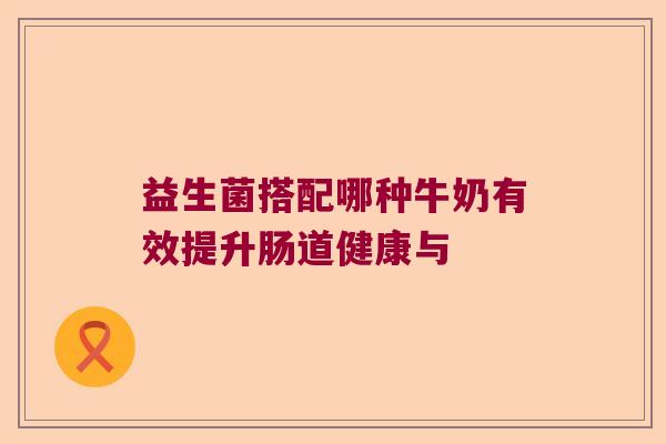 益生菌搭配哪种牛奶有效提升肠道健康与 益生菌搭配哪种牛奶有效提升肠道健康与