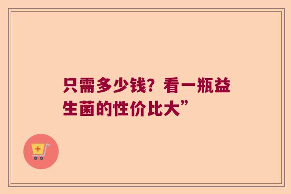 只需多少钱?看一瓶益生菌的性价比大” 只需多少钱?看一瓶益生菌的性价比大”