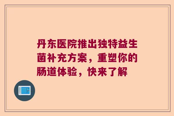 丹东医院推出独特益生菌补充方案，重塑你的肠道体验，快来了解