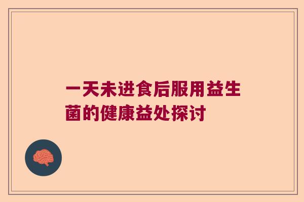 一天未进食后服用益生菌的健康益处探讨 一天未进食后服用益生菌的健康益处探讨