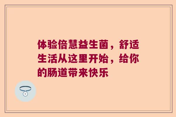 体验倍慧益生菌，舒适生活从这里开始，给你的肠道带来快乐