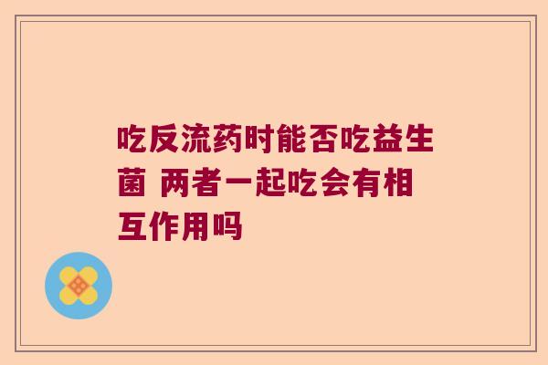 吃反流药时能否吃益生菌 两者一起吃会有相互作用吗