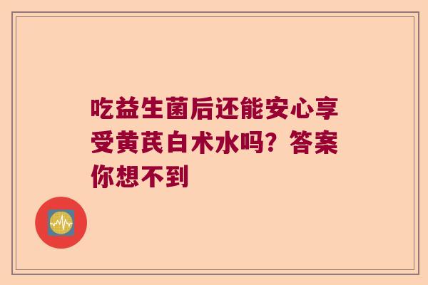 吃益生菌后还能安心享受黄芪白术水吗?答案你想不到 吃益生菌后还能安心享受黄芪白术水吗?答案你想不到