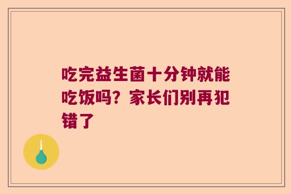吃完益生菌十分钟就能吃饭吗？家长们别再犯错了