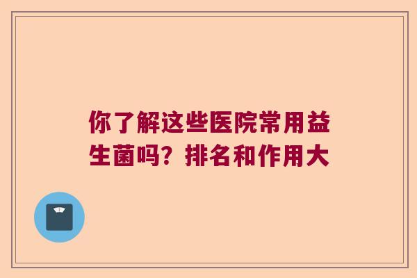 你了解这些医院常用益生菌吗?排名和作用大 你了解这些医院常用益生菌吗?排名和作用大