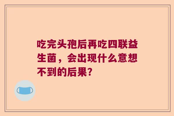 吃完头孢后再吃四联益生菌,会出现什么意想不到的后果? 吃完头孢后再吃四联益生菌,会出现什么意想不到的后果?