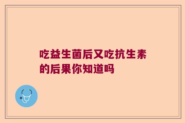 吃益生菌后又吃抗生素的后果你知道吗 吃益生菌后又吃抗生素的后果你知道吗