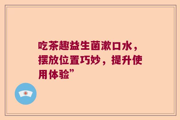 吃茶趣益生菌漱口水，摆放位置巧妙，提升使用体验”