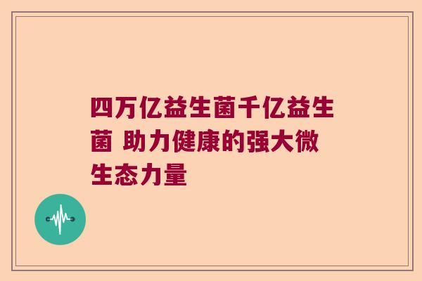 四万亿益生菌千亿益生菌 助力健康的强大微生态力量 四万亿益生菌千亿益生菌 助力健康的强大微生态力量