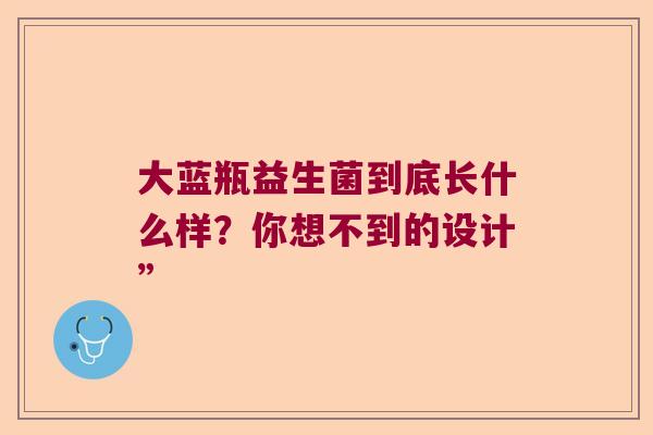 大蓝瓶益生菌到底长什么样?你想不到的设计” 大蓝瓶益生菌到底长什么样?你想不到的设计”