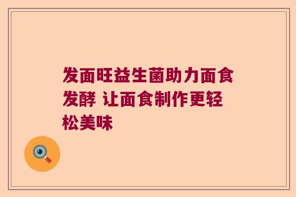 发面旺益生菌助力面食发酵 让面食制作更轻松美味 发面旺益生菌助力面食发酵 让面食制作更轻松美味
