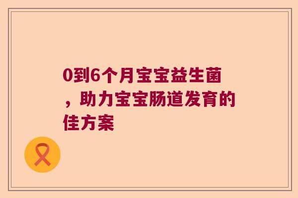 0到6个月宝宝益生菌，助力宝宝肠道发育的佳方案