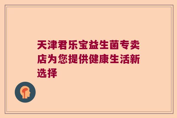 天津君乐宝益生菌专卖店为您提供健康生活新选择