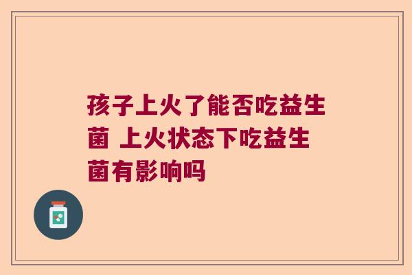 孩子上火了能否吃益生菌 上火状态下吃益生菌有影响吗