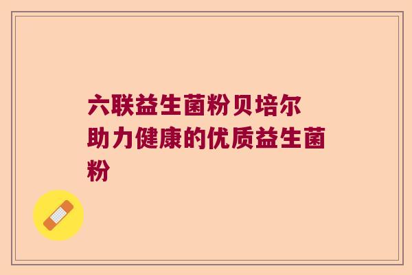 六联益生菌粉贝培尔 助力健康的优质益生菌粉
