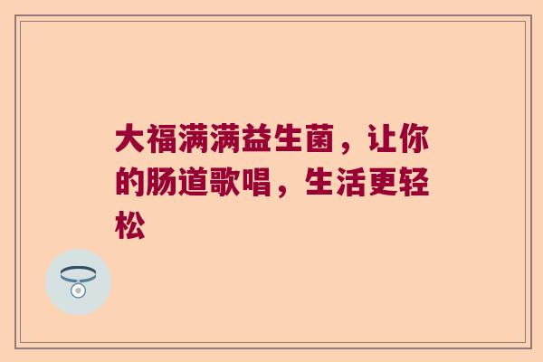 大福满满益生菌,让你的肠道歌唱,生活更轻松 大福满满益生菌,让你的肠道歌唱,生活更轻松