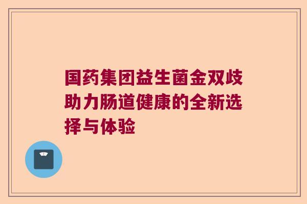 国药集团益生菌金双歧助力肠道健康的全新选择与体验