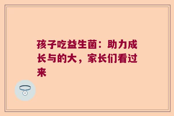 孩子吃益生菌:助力成长与的大,家长们看过来 孩子吃益生菌:助力成长与的大,家长们看过来