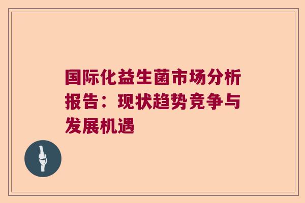 国际化益生菌市场分析报告：现状趋势竞争与发展机遇