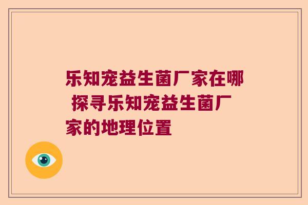 乐知宠益生菌厂家在哪 探寻乐知宠益生菌厂家的地理位置