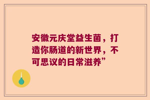 安徽元庆堂益生菌，打造你肠道的新世界，不可思议的日常滋养”