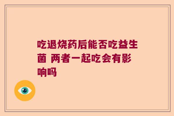 吃退烧药后能否吃益生菌 两者一起吃会有影响吗 吃退烧药后能否吃益生菌 两者一起吃会有影响吗