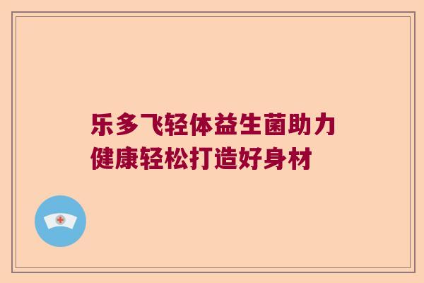 乐多飞轻体益生菌助力健康轻松打造好身材 乐多飞轻体益生菌助力健康轻松打造好身材