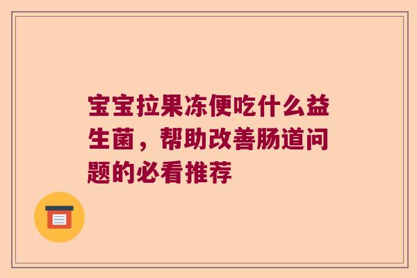 宝宝拉果冻便吃什么益生菌,帮助改善肠道问题的必看推荐 宝宝拉果冻便吃什么益生菌,帮助改善肠道问题的必看推荐