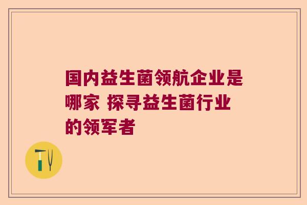 国内益生菌领航企业是哪家 探寻益生菌行业的领军者