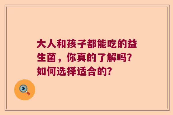 大人和孩子都能吃的益生菌,你真的了解吗?如何选择适合的? 大人和孩子都能吃的益生菌,你真的了解吗?如何选择适合的?