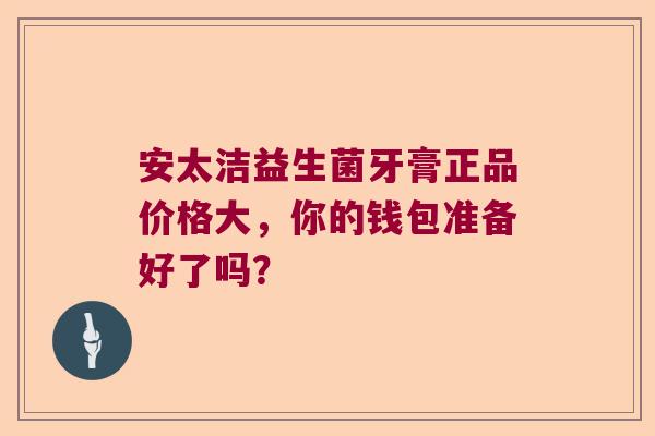 安太洁益生菌牙膏正品价格大,你的钱包准备好了吗? 安太洁益生菌牙膏正品价格大,你的钱包准备好了吗?