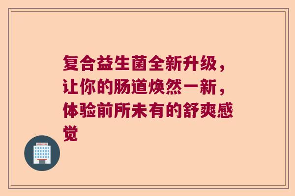 复合益生菌全新升级，让你的肠道焕然一新，体验前所未有的舒爽感觉