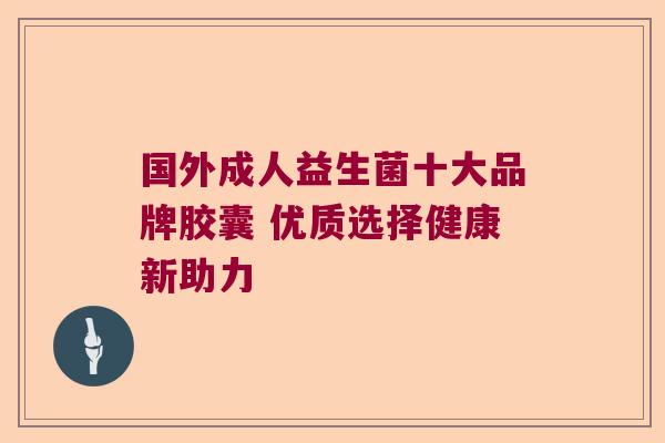 国外成人益生菌十大品牌胶囊 优质选择健康新助力 国外成人益生菌十大品牌胶囊 优质选择健康新助力