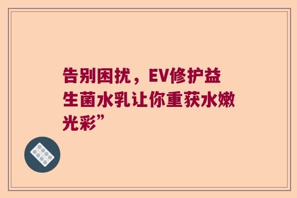 告别困扰,EV修护益生菌水乳让你重获水嫩光彩” 告别困扰,EV修护益生菌水乳让你重获水嫩光彩”