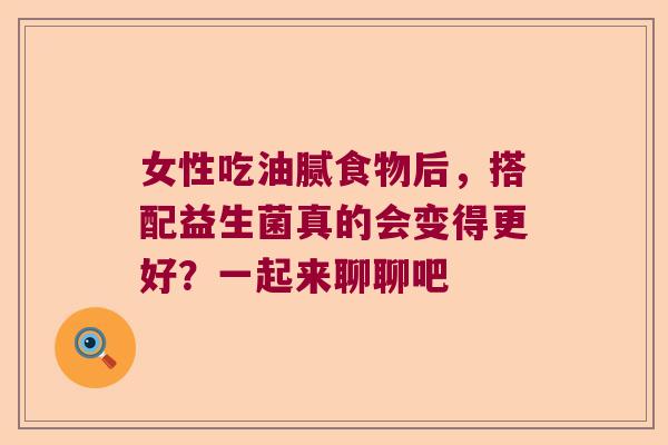 女性吃油腻食物后，搭配益生菌真的会变得更好？一起来聊聊吧