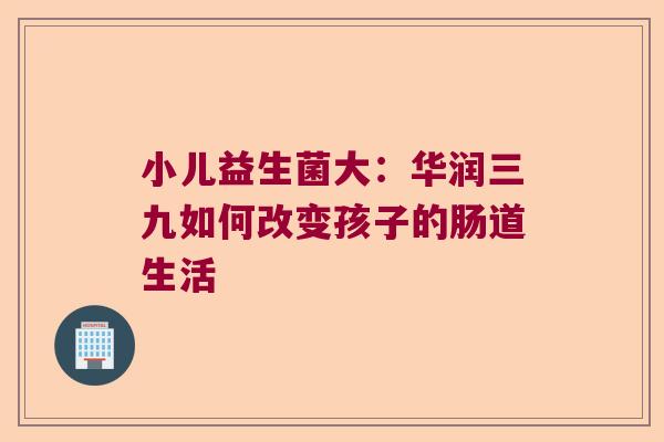 小儿益生菌大:华润三九如何改变孩子的肠道生活 小儿益生菌大:华润三九如何改变孩子的肠道生活
