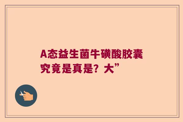 A态益生菌牛磺酸胶囊究竟是真是?大” A态益生菌牛磺酸胶囊究竟是真是?大”