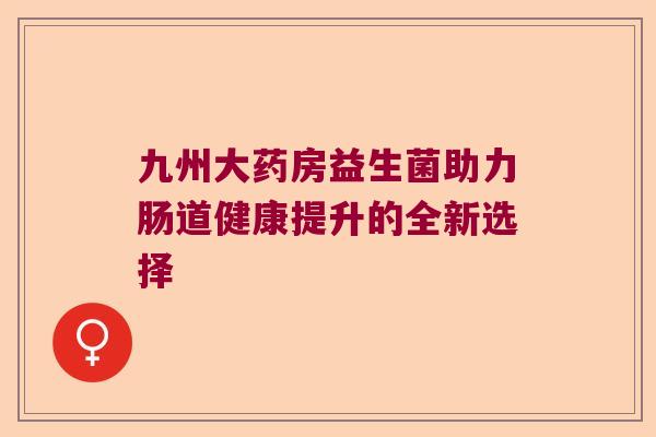 九州大药房益生菌助力肠道健康提升的全新选择 九州大药房益生菌助力肠道健康提升的全新选择