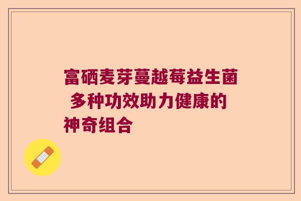 富硒麦芽蔓越莓益生菌 多种功效助力健康的神奇组合
