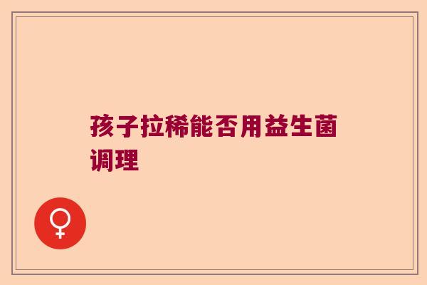 孩子拉稀能否用益生菌调理 孩子拉稀能否用益生菌调理