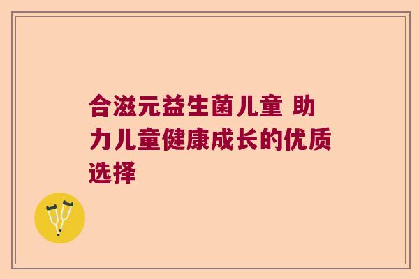 合滋元益生菌儿童 助力儿童健康成长的优质选择