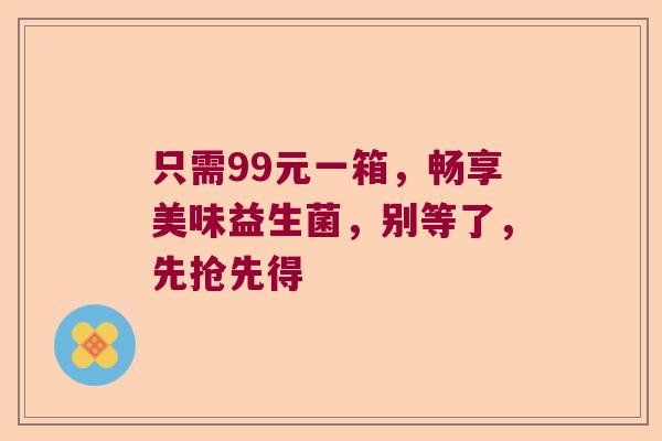 只需99元一箱，畅享美味益生菌，别等了，先抢先得