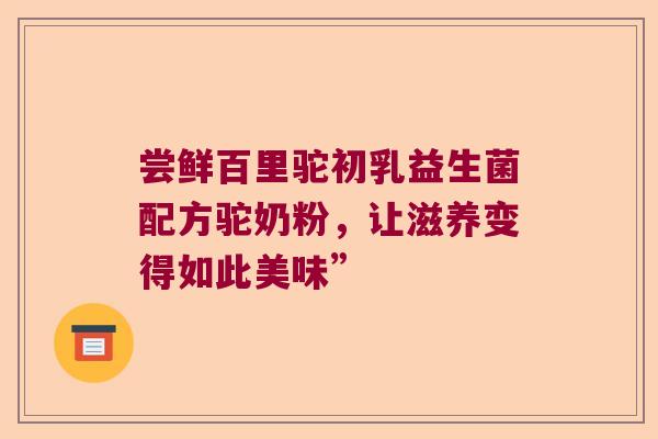 尝鲜百里驼初乳益生菌配方驼奶粉,让滋养变得如此美味” 尝鲜百里驼初乳益生菌配方驼奶粉,让滋养变得如此美味”