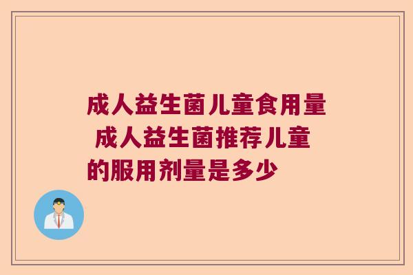 成人益生菌儿童食用量 成人益生菌推荐儿童的服用剂量是多少